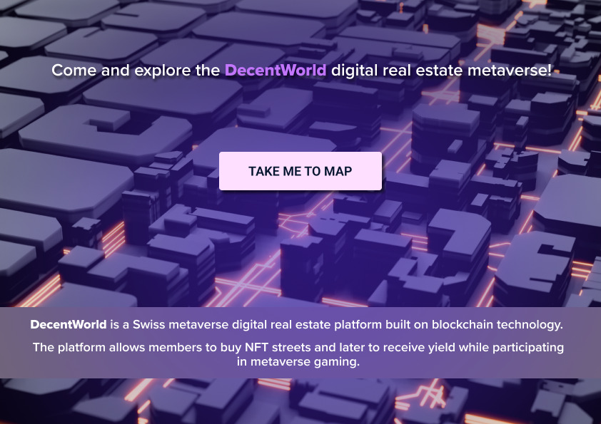 DecentWorld is a Swiss metaverse digital real estate platform built on blockchain technology. The platform allows members to buy NFT streets and later to receive yield while participating in metaverse gaming.